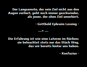 Der Langsamste, der sein Ziel nicht aus den
Augen verliert, geht noch immer geschwinder,
als jener, der ohne Ziel umerhirrt.

- Gotthold Ephraim Lessing -

---* ---                                 

Die Erfahrung ist wie eine Laterne im R�cken;
sie beleuchtet stets nur das St�ck Weg,
das wir bereits hinter uns haben.

- Konfuzius -