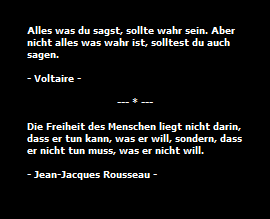 Alles was du sagst, sollte wahr sein. Aber
nicht alles was wahr ist, solltest du auch
sagen.

- Voltaire -

                              --- * ---

Die Freiheit des Menschen liegt nicht darin,
dass er tun kann, was er will, sondern, dass
er nicht tun muss, was er nicht will.

- Jean-Jacques Rousseau -